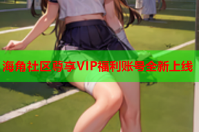 海角社区尊享VIP福利账号全新上线