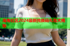 海角社区2024最新兑换码礼包大揭秘