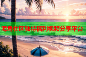 海角社区独特福利视频分享平台