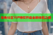 海角社区VIP特权开启全新体验之旅