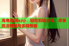 海角视频app：轻松剪辑分享，尽享高清特效与多样模板