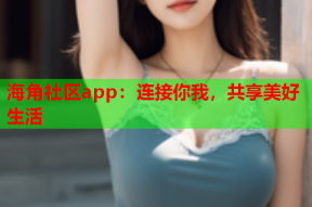 海角社区app：连接你我，共享美好生活