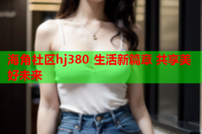 海角社区hj380 生活新篇章 共享美好未来