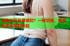 海角社区账号被封？一键切换，畅享私密互动新体验