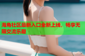 海角社区最新入口全新上线，畅享无限交流乐趣