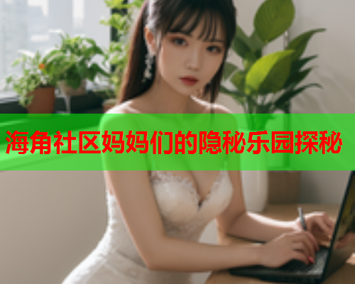 海角社区妈妈们的隐秘乐园探秘  第1张