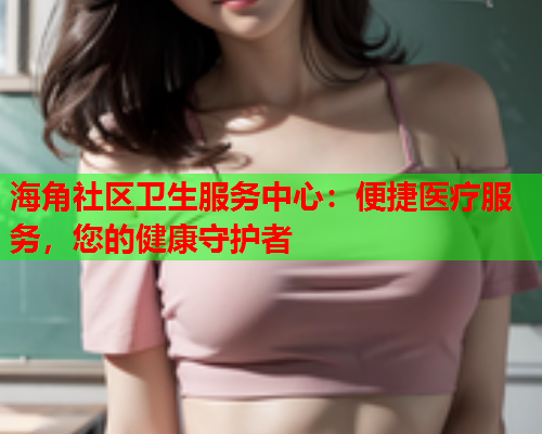 海角社区卫生服务中心：便捷医疗服务，您的健康守护者  第2张