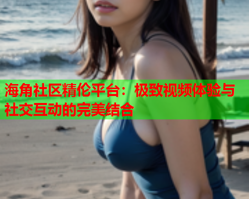 海角社区精伦平台：极致视频体验与社交互动的完美结合  第2张