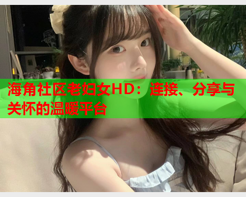 海角社区老妇女HD：连接、分享与关怀的温暖平台  第1张