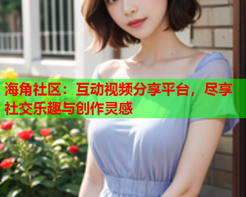 海角社区：互动视频分享平台，尽享社交乐趣与创作灵感  第1张